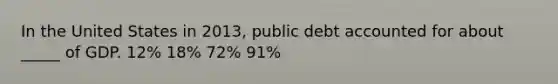 In the United States in 2013, public debt accounted for about _____ of GDP. 12% 18% 72% 91%