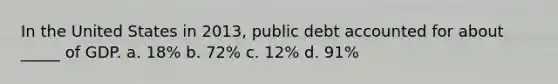 In the United States in 2013, public debt accounted for about _____ of GDP. a. 18% b. 72% c. 12% d. 91%