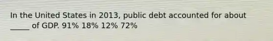 In the United States in 2013, public debt accounted for about _____ of GDP. 91% 18% 12% 72%