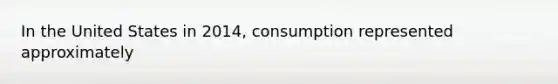 In the United States in 2014, consumption represented approximately