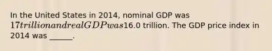 In the United States in 2014​, nominal GDP was ​17 trillion and real GDP was ​16.0 trillion. The GDP price index in 2014 was​ ______.