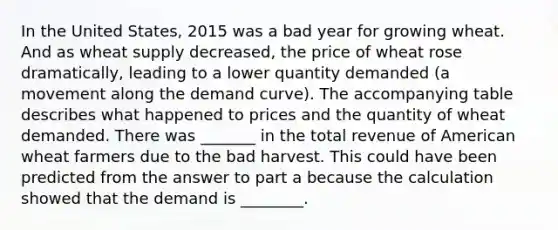 In the United States, 2015 was a bad year for growing wheat. And as wheat supply decreased, the price of wheat rose dramatically, leading to a lower quantity demanded (a movement along the demand curve). The accompanying table describes what happened to prices and the quantity of wheat demanded. There was _______ in the total revenue of American wheat farmers due to the bad harvest. This could have been predicted from the answer to part a because the calculation showed that the demand is ________.