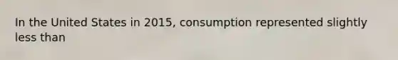 In the United States in 2015, consumption represented slightly less than