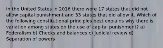 In the United States in 2016 there were 17 states that did not allow capital punishment and 33 states that did allow it. Which of the following constitutional principles best explains why there is variation among states on the use of capital punishment? a) Federalism b) Checks and balances c) Judicial review d) Separation of powers