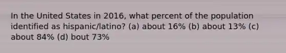 In the United States in 2016, what percent of the population identified as hispanic/latino? (a) about 16% (b) about 13% (c) about 84% (d) bout 73%