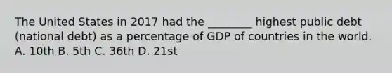 The United States in 2017 had the​ ________ highest public debt​ (national debt) as a percentage of GDP of countries in the world. A. 10th B. 5th C. 36th D. 21st