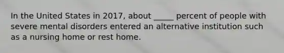 In the United States in 2017, about _____ percent of people with severe mental disorders entered an alternative institution such as a nursing home or rest home.