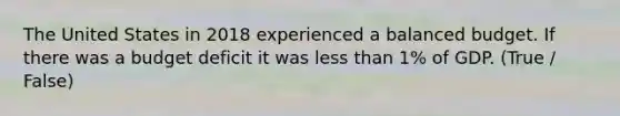 The United States in 2018 experienced a balanced budget. If there was a budget deficit it was less than 1% of GDP. (True / False)