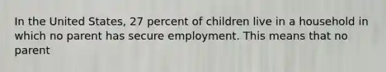 In the United States, 27 percent of children live in a household in which no parent has secure employment. This means that no parent