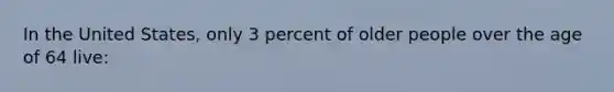 In the United States, only 3 percent of older people over the age of 64 live: