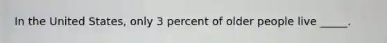 In the United States, only 3 percent of older people live _____.