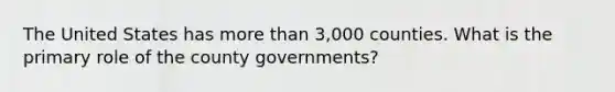 The United States has more than 3,000 counties. What is the primary role of the county governments?