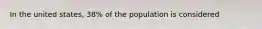 In the united states, 38% of the population is considered