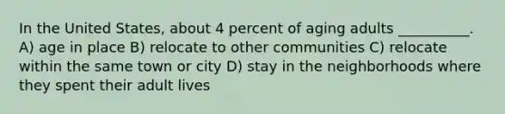 In the United States, about 4 percent of aging adults __________. A) age in place B) relocate to other communities C) relocate within the same town or city D) stay in the neighborhoods where they spent their adult lives