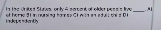 In the United States, only 4 percent of older people live _____. A) at home B) in nursing homes C) with an adult child D) independently