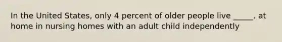 In the United States, only 4 percent of older people live _____. at home in nursing homes with an adult child independently