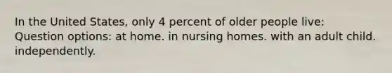 In the United States, only 4 percent of older people live: Question options: at home. in nursing homes. with an adult child. independently.