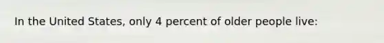 In the United States, only 4 percent of older people live: