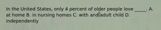 In the United States, only 4 percent of older people love _____. A. at home B. in nursing homes C. with and adult child D. independently