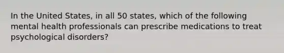 In the United States, in all 50 states, which of the following mental health professionals can prescribe medications to treat psychological disorders?