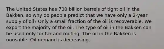 The United States has 700 billion barrels of tight oil in the Bakken, so why do people predict that we have only a 2-year supply of oil? Only a small fraction of the oil is recoverable. We export the majority of the oil. The type of oil in the Bakken can be used only for tar and roofing. The oil in the Bakken is unusable. Oil demand is decreasing.