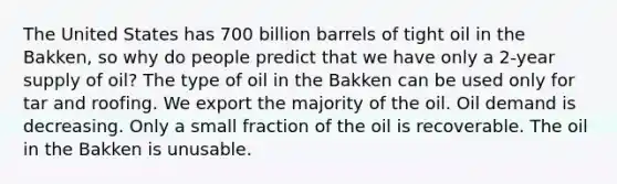 The United States has 700 billion barrels of tight oil in the Bakken, so why do people predict that we have only a 2-year supply of oil? The type of oil in the Bakken can be used only for tar and roofing. We export the majority of the oil. Oil demand is decreasing. Only a small fraction of the oil is recoverable. The oil in the Bakken is unusable.