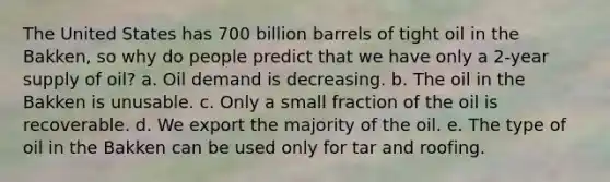 The United States has 700 billion barrels of tight oil in the Bakken, so why do people predict that we have only a 2-year supply of oil? a. Oil demand is decreasing. b. The oil in the Bakken is unusable. c. Only a small fraction of the oil is recoverable. d. We export the majority of the oil. e. The type of oil in the Bakken can be used only for tar and roofing.