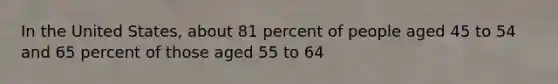 In the United States, about 81 percent of people aged 45 to 54 and 65 percent of those aged 55 to 64