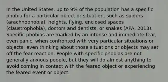 In the United States, up to 9% of the population has a specific phobia for a particular object or situation, such as spiders (arachnophobia), heights, flying, enclosed spaces (claustrophobia), doctors and dentists, or snakes (APA, 2013). Specific phobias are marked by an intense and immediate fear, even panic, when confronted with very particular situations or objects; even thinking about those situations or objects may set off the fear reaction. People with specific phobias are not generally anxious people, but they will do almost anything to avoid coming in contact with the feared object or experiencing the feared event or object.