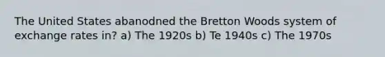 The United States abanodned the Bretton Woods system of exchange rates in? a) The 1920s b) Te 1940s c) The 1970s