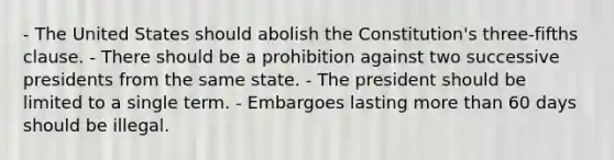 - The United States should abolish the Constitution's three-fifths clause. - There should be a prohibition against two successive presidents from the same state. - The president should be limited to a single term. - Embargoes lasting more than 60 days should be illegal.