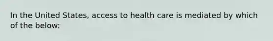 In the United States, access to health care is mediated by which of the below: