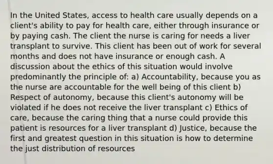 In the United States, access to health care usually depends on a client's ability to pay for health care, either through insurance or by paying cash. The client the nurse is caring for needs a liver transplant to survive. This client has been out of work for several months and does not have insurance or enough cash. A discussion about the ethics of this situation would involve predominantly the principle of: a) Accountability, because you as the nurse are accountable for the well being of this client b) Respect of autonomy, because this client's autonomy will be violated if he does not receive the liver transplant c) Ethics of care, because the caring thing that a nurse could provide this patient is resources for a liver transplant d) Justice, because the first and greatest question in this situation is how to determine the just distribution of resources