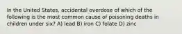 In the United States, accidental overdose of which of the following is the most common cause of poisoning deaths in children under six? A) lead B) iron C) folate D) zinc