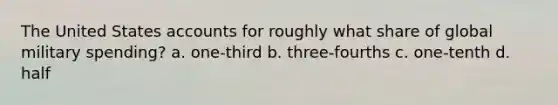 The United States accounts for roughly what share of global military spending? a. one-third b. three-fourths c. one-tenth d. half