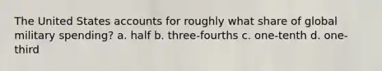 The United States accounts for roughly what share of global military spending? a. half b. three-fourths c. one-tenth d. one-third