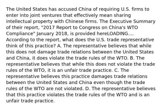 The United States has accused China of requiring U.S. firms to enter into joint ventures that effectively mean sharing intellectual property with Chinese firms. The Executive Summary of their​ report, "2017 Report to Congress on​ China's WTO Compliance" January​ 2018, is provided hereLOADING.... According to the​ report, what does the U.S. trade representative think of this​ practice? A. The representative believes that while this does not damage trade relations between the United States and​ China, it does violate the trade rules of the WTO. B. The representative believes that while this does not violate the trade rules of the​ WTO, it is an unfair trade practice. C. The representative believes this practice damages trade relations between the United States and China even though the trade rules of the WTO are not violated. D. The representative believes that this practice violates the trade rules of the WTO and is an unfair trade practice.