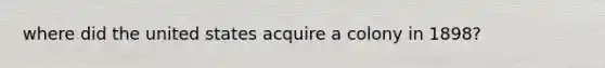 where did the united states acquire a colony in 1898?