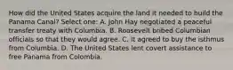 How did the United States acquire the land it needed to build the Panama Canal? Select one: A. John Hay negotiated a peaceful transfer treaty with Columbia. B. Roosevelt bribed Columbian officials so that they would agree. C. It agreed to buy the isthmus from Columbia. D. The United States lent covert assistance to free Panama from Colombia.