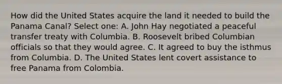 How did the United States acquire the land it needed to build the Panama Canal? Select one: A. John Hay negotiated a peaceful transfer treaty with Columbia. B. Roosevelt bribed Columbian officials so that they would agree. C. It agreed to buy the isthmus from Columbia. D. The United States lent covert assistance to free Panama from Colombia.