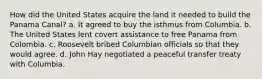How did the United States acquire the land it needed to build the Panama Canal? a. It agreed to buy the isthmus from Columbia. b. The United States lent covert assistance to free Panama from Colombia. c. Roosevelt bribed Columbian officials so that they would agree. d. John Hay negotiated a peaceful transfer treaty with Columbia.