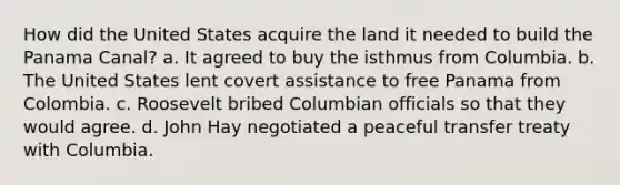 How did the United States acquire the land it needed to build the Panama Canal? a. It agreed to buy the isthmus from Columbia. b. The United States lent covert assistance to free Panama from Colombia. c. Roosevelt bribed Columbian officials so that they would agree. d. John Hay negotiated a peaceful transfer treaty with Columbia.