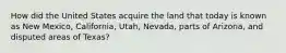 How did the United States acquire the land that today is known as New Mexico, California, Utah, Nevada, parts of Arizona, and disputed areas of Texas?