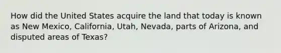 How did the United States acquire the land that today is known as New Mexico, California, Utah, Nevada, parts of Arizona, and disputed areas of Texas?