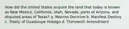 How did the United States acquire the land that today is known as New Mexico, California, Utah, Nevada, parts of Arizona, and disputed areas of Texas? a. Monroe Doctrine b. Manifest Destiny c. Treaty of Guadalupe Hidalgo d. Thirteenth Amendment