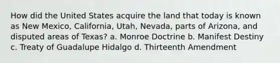 How did the United States acquire the land that today is known as New Mexico, California, Utah, Nevada, parts of Arizona, and disputed areas of Texas? a. Monroe Doctrine b. Manifest Destiny c. Treaty of Guadalupe Hidalgo d. Thirteenth Amendment