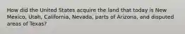 How did the United States acquire the land that today is New Mexico, Utah, California, Nevada, parts of Arizona, and disputed areas of Texas?