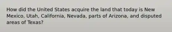 How did the United States acquire the land that today is New Mexico, Utah, California, Nevada, parts of Arizona, and disputed areas of Texas?