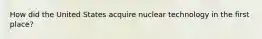 How did the United States acquire nuclear technology in the first place?