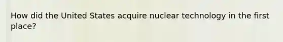 How did the United States acquire nuclear technology in the first place?